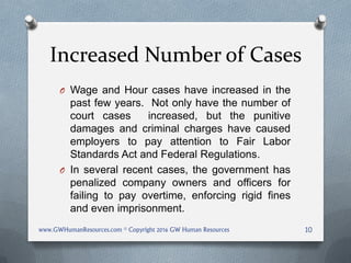 Increased Number of Cases
O Wage and Hour cases have increased in the
past few years. Not only have the number of
court cases increased, but the punitive
damages and criminal charges have caused
employers to pay attention to Fair Labor
Standards Act and Federal Regulations.
O In several recent cases, the government has
penalized company owners and officers for
failing to pay overtime, enforcing rigid fines
and even imprisonment.
www.GWHumanResources.com © Copyright 2016 GW Human Resources 10
 