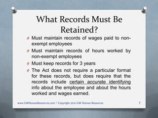 What Records Must Be
Retained?
O Must maintain records of wages paid to non-
exempt employees
O Must maintain records of hours worked by
non-exempt employees
O Must keep records for 3 years
O The Act does not require a particular format
for these records, but does require that the
records include certain accurate identifying
info about the employee and about the hours
worked and wages earned.
www.GWHumanResources.com © Copyright 2016 GW Human Resources 7
 