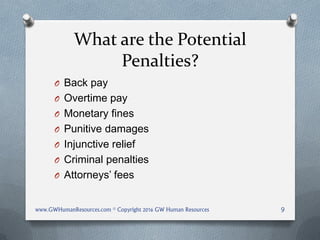 What are the Potential
Penalties?
O Back pay
O Overtime pay
O Monetary fines
O Punitive damages
O Injunctive relief
O Criminal penalties
O Attorneys’ fees
www.GWHumanResources.com © Copyright 2016 GW Human Resources 9
 