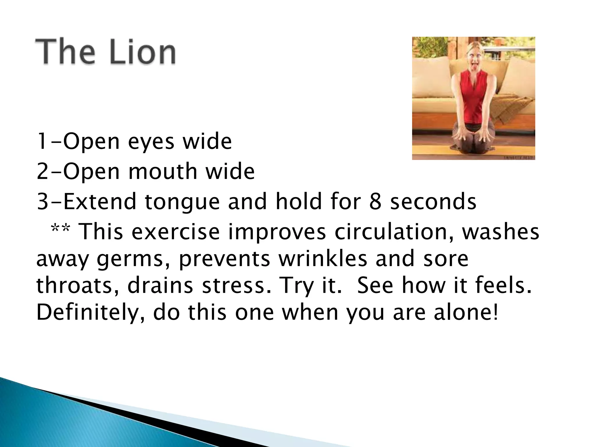 1-Open eyes wide
2-Open mouth wide
3-Extend tongue and hold for 8 seconds
 ** This exercise improves circulation, washes
away germs, prevents wrinkles and sore
throats, drains stress. Try it. See how it feels.
Definitely, do this one when you are alone!
 
