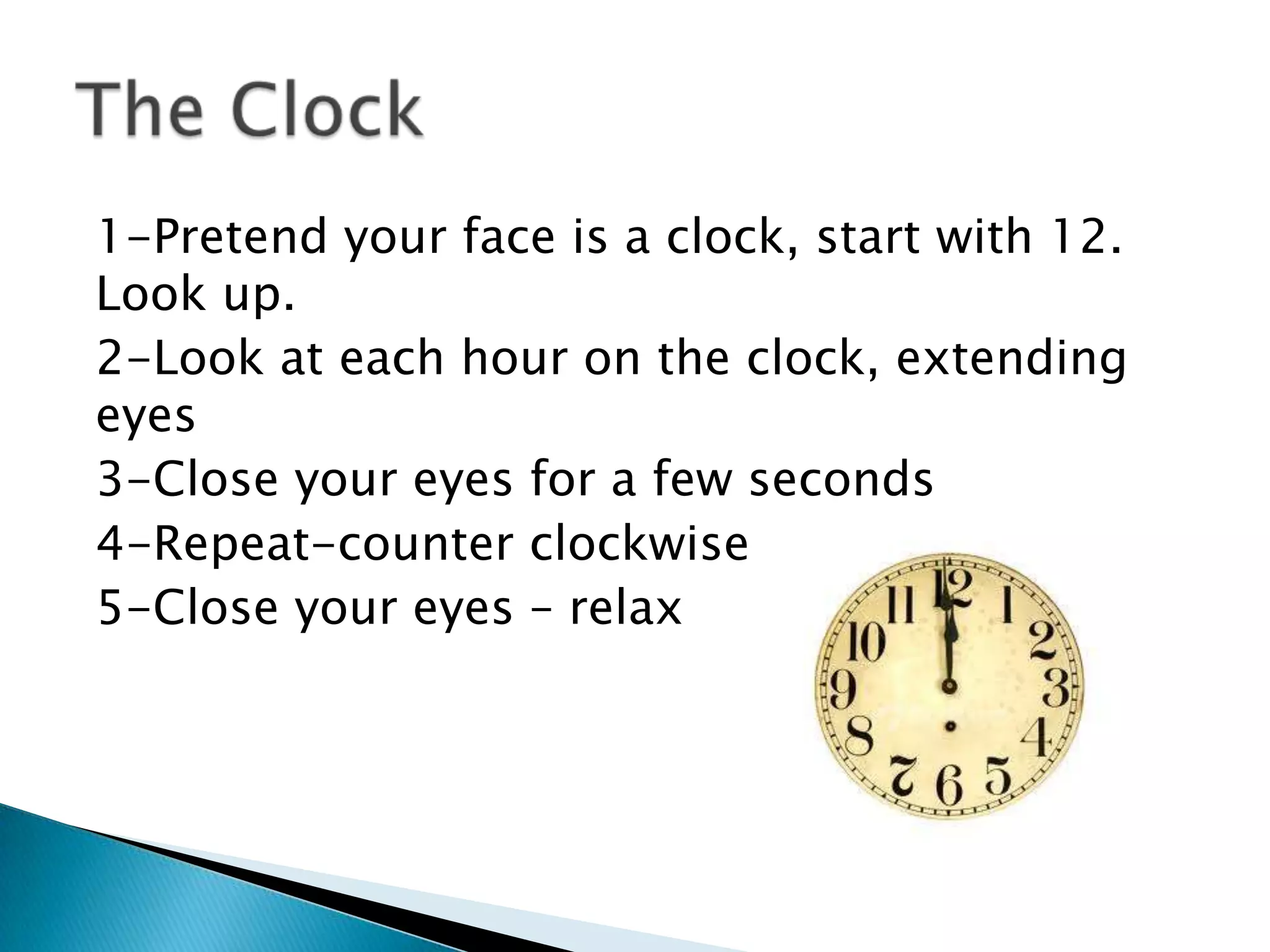 1-Pretend your face is a clock, start with 12.
Look up.
2-Look at each hour on the clock, extending
eyes
3-Close your eyes for a few seconds
4-Repeat-counter clockwise
5-Close your eyes – relax
 