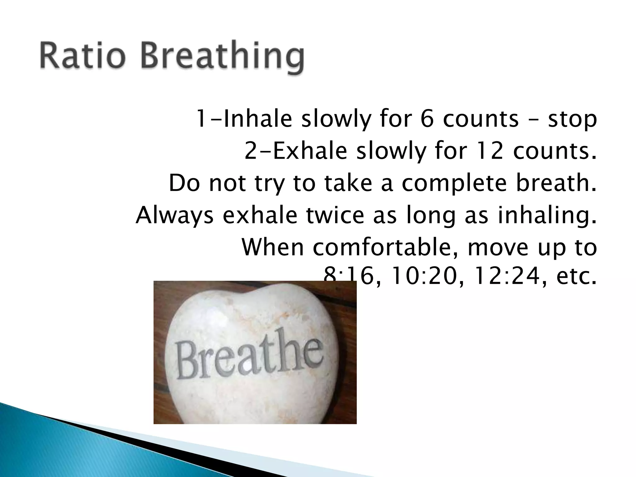 1-Inhale slowly for 6 counts – stop
         2-Exhale slowly for 12 counts.
   Do not try to take a complete breath.
Always exhale twice as long as inhaling.
         When comfortable, move up to
                 8:16, 10:20, 12:24, etc.
 