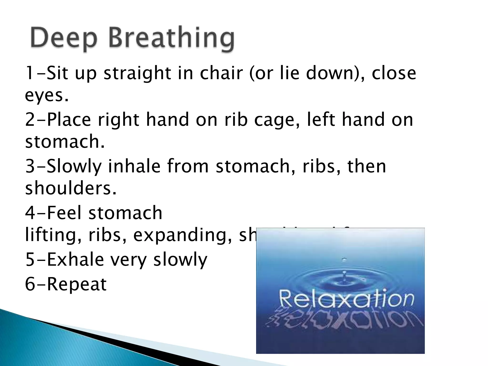 1-Sit up straight in chair (or lie down), close
eyes.
2-Place right hand on rib cage, left hand on
stomach.
3-Slowly inhale from stomach, ribs, then
shoulders.
4-Feel stomach
lifting, ribs, expanding, shoulders lifting.
5-Exhale very slowly
6-Repeat
 