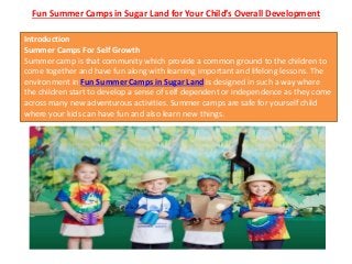 Fun Summer Camps in Sugar Land for Your Child’s Overall Development
Introduction
Summer Camps For Self Growth
Summer camp is that community which provide a common ground to the children to
come together and have fun along with learning important and lifelong lessons. The
environment in Fun Summer Camps in Sugar Land is designed in such a way where
the children start to develop a sense of self dependent or independence as they come
across many new adventurous activities. Summer camps are safe for yourself child
where your kids can have fun and also learn new things.
 