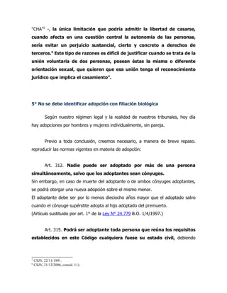 "CHA"5 -, la única limitación que podría admitir la libertad de casarse,
cuando afecta en una cuestión central la autonomía de las personas,
sería evitar un perjuicio sustancial, cierto y concreto a derechos de
terceros.6 Este tipo de razones es difícil de justificar cuando se trata de la
unión voluntaria de dos personas, posean éstas la misma o diferente
orientación sexual, que quieren que esa unión tenga el reconocimiento
jurídico que implica el casamiento”.




5° No se debe identificar adopción con filiación biológica

           Según nuestro régimen legal y la realidad de nuestros tribunales, hoy día
hay adopciones por hombres y mujeres individualmente, sin pareja.


           Previo a toda conclusión, creemos necesario, a manera de breve repaso.
reproducir las normas vigentes en materia de adopción:


           Art. 312. Nadie puede ser adoptado por más de una persona
simultáneamente, salvo que los adoptantes sean cónyuges.
Sin embargo, en caso de muerte del adoptante o de ambos cónyuges adoptantes,
se podrá otorgar una nueva adopción sobre el mismo menor.
El adoptante debe ser por lo menos dieciocho años mayor que el adoptado salvo
cuando el cónyuge supérstite adopta al hijo adoptado del premuerto.
(Artículo sustituido por art. 1° de la Ley N° 24.779 B.O. 1/4/1997.)


           Art. 315. Podrá ser adoptante toda persona que reúna los requisitos
establecidos en este Código cualquiera fuese su estado civil, debiendo



5
    CSJN, 22/11/1991.
6
    CSJN, 21/12/2006, consid. 11).
 