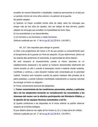 acreditar de manera fehaciente e indubitable, residencia permanente en el país por
un período mínimo de cinco años anterior a la petición de la guarda.
No podrán adoptar:
a) Quienes no hayan cumplido treinta años de edad, salvo los cónyuges que
tengan más de tres años de casados. Aún por debajo de éste término, podrán
adoptar los cónyuges que acrediten la imposibilidad de tener hijos;
b) Los ascendientes a sus descendientes;
c) Un hermano a sus hermanos o medio hermanos.
(Artículo sustituido por art. 1° de la Ley N° 24.779 B.O. 1/4/1997.)


       Art. 317. Son requisitos para otorgar la guarda:
a) Citar a los progenitores del menor a fin de que presten su consentimiento para
el otorgamiento de la guarda con fines de adopción. El juez determinará, dentro de
los sesenta días posteriores al nacimiento, la oportunidad de dicha citación.
No será necesario el consentimiento cuando el menor estuviese en un
establecimiento asistencial y los padres se hubieran desentendido totalmente del
mismo durante un año o cuando el desamparo moral o material resulte evidente,
manifiesto y continuo, y esta situación hubiese sido comprobada por la autoridad
Judicial. Tampoco será necesario cuando los padres hubiesen sido privados de la
patria potestad, o cuando hubiesen manifestado Judicialmente su expresa voluntad
de entregar al menor en adopción.
b) Tomar conocimiento personal del adoptando;
c) Tomar conocimiento de las condiciones personales, edades y aptitudes
del o de los adoptantes teniendo en consideración las necesidades y los
intereses del menor con la efectiva participación del Ministerio Público, y
la opinión de los equipos técnicos consultados a tal fin.
d) Iguales condiciones a las dispuestas en el inciso anterior se podrán observar
respecto de la familia biológica.
El juez deberá observar las reglas de los incisos a), b) y c) bajo pena de nulidad.
(Artículo sustituido por art. 1° de la Ley N° 24.779 B.O. 1/4/1997.)
 
