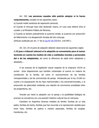 Art. 320. Las personas casadas sólo podrán adoptar si lo hacen
conjuntamente, excepto en los siguientes casos:
a) Cuando medie sentencia de separación personal;
b) Cuando el cónyuge haya sido declarado insano, en cuyo caso deberá oírse al
curador y al Ministerio Público de Menores;
c) Cuando se declare judicialmente la ausencia simple, la ausencia con presunción
de fallecimiento o la desaparición forzada del otro cónyuge.
(Artículo sustituido por art. 1° de la Ley N° 24.779 B.O. 1/4/1997.)


        Art. 321. En el juicio de adopción deberán observarse las siguientes reglas:
d) El juez o tribunal valorará si la adopción es conveniente para el menor
teniendo en cuenta los medios de vida y cualidades morales y personales
del o de los adoptantes; así como la diferencia de edad entre adoptante y
adoptado;…

        A los avances de la legislación actual respecto de la originaria 19134 se
suman     otras disposiciones que también contemplan el avance en materia de
constitución   de la     familia,   tal como el reconocimiento      de las familias
monoparentales y de las convivencias de pareja introducida por la ley 23.264 en
cuanto a la equiparación de los hijos matrimoniales y los extramatrimoniales, o la
presunción de paternidad mediando una relación de convivencia acreditada entre
los progenitores, etc.

        Vincular por tanto la adopción con la pareja y la posibilidad biológica de
procrear es vincularnos con una posición histórico cultural hoy en retroceso.
        Coexisten en Argentina diversos modelos de familia: familias de un solo
padre, familias de hecho, familias que han recurrido a la reproducción asistida para
tener hijos, familias de padres o madres separadas, familias de acogida,
transitorias, etc.
 