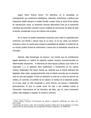 Según María Victoria Fama7: “En definitiva, en la actualidad, en
contraposición con condiciones ideológicas, culturales, económicas y políticas que
impusieron desde siempre el modelo familiar nuclear como la única forma idónea
de reproducción social, se presentan diversas alternativas fruto de la autonomía
individual que permiten concebir nuevos modelos de convivencia sin dejar de lado
la familia, considerada a la luz de criterios más amplios.


        Por lo tanto no existen parámetros exclusivos para medir la capacidad para
conformar una familia y educar hijos en su seno; no es por cierto una directriz
exclusiva a tener en cuenta para evaluar la posibilidad de adoptar, la existencia de
un vínculo jurídico formal de matrimonio y menos aún la orientación sexual de los
cónyuges.


        Además, Aída Kemelmajer de Carlucci , nos enseña que las prohibiciones
                                                         8




legales absolutas en materia de adopción pueden tornarse inconstitucionales en
determinadas situaciones: "A diferencia de otras figuras jurídicas cuyo norte es la
'seguridad' (...), la adopción tiene justificación y fundamento en los valores
Justicia, Solidaridad, Paz Social. Siendo así, entiendo que el interés abstracto del
legislador debe ceder, excepcionalmente, ante el interés concreto que se presenta
ante los ojos del juzgador. Si bien en abstracto se trata de un tema de elección de
medios, en concreto, el conflicto es de valores: el rechazo de la adopción puede,
en el caso, dejar un niño marginado o, como mínimo, con graves e intolerables
perturbaciones. El juez no puede cerrar los ojos a esa realidad cuando la
Convención Internacional de los Derechos del Niño, que él, como funcionario
público está obligado a respetar, le manda lo contrario.



7
  Famá, María Victoria, Convivencias de pareja y adopción, publicado en: Sup. Act.
08/11/2007.
8
  Kemelmajer de Carlucci, Aída, "De los llamados requisitos 'rígidos' de la ley de adopción y el interés
superior del niño. Breve paralelo de la jurisprudencia italiana y argentina", JA-1998-III-972.
 