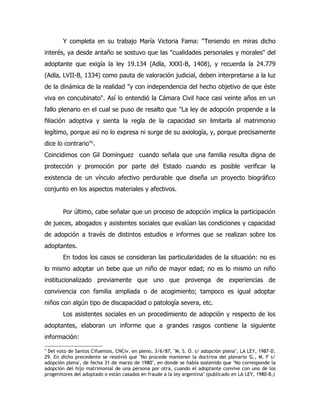 Y completa en su trabajo María Victoria Fama: “Teniendo en miras dicho
interés, ya desde antaño se sostuvo que las "cualidades personales y morales" del
adoptante que exigía la ley 19.134 (Adla, XXXI-B, 1408), y recuerda la 24.779
(Adla, LVII-B, 1334) como pauta de valoración judicial, deben interpretarse a la luz
de la dinámica de la realidad "y con independencia del hecho objetivo de que éste
viva en concubinato". Así lo entendió la Cámara Civil hace casi veinte años en un
fallo plenario en el cual se puso de resalto que "La ley de adopción propende a la
filiación adoptiva y sienta la regla de la capacidad sin limitarla al matrimonio
legítimo, porque así no lo expresa ni surge de su axiología, y, porque precisamente
dice lo contrario"9.
Coincidimos con Gil Domínguez cuando señala que una familia resulta digna de
protección y promoción por parte del Estado cuando es posible verificar la
existencia de un vínculo afectivo perdurable que diseña un proyecto biográfico
conjunto en los aspectos materiales y afectivos.


        Por último, cabe señalar que un proceso de adopción implica la participación
de jueces, abogados y asistentes sociales que evalúan las condiciones y capacidad
de adopción a través de distintos estudios e informes que se realizan sobre los
adoptantes.
        En todos los casos se consideran las particularidades de la situación: no es
lo mismo adoptar un bebe que un niño de mayor edad; no es lo mismo un niño
institucionalizado previamente que uno que provenga de experiencias de
convivencia con familia ampliada o de acogimiento; tampoco es igual adoptar
niños con algún tipo de discapacidad o patología severa, etc.
        Los asistentes sociales en un procedimiento de adopción y respecto de los
adoptantes, elaboran un informe que a grandes rasgos contiene la siguiente
información:
9
 Del voto de Santos Cifuentes, CNCiv. en pleno, 3/6/87, "M, S. O. s/ adopción plena", LA LEY, 1987-D,
29. En dicho precedente se resolvió que "No procede mantener la doctrina del plenario 'G., M. F s/
adopción plena', de fecha 31 de marzo de 1980", en donde se había sostenido que "No corresponde la
adopción del hijo matrimonial de una persona por otra, cuando el adoptante convive con uno de los
progenitores del adoptado o están casados en fraude a la ley argentina" (publicado en LA LEY, 1980-B,)
 