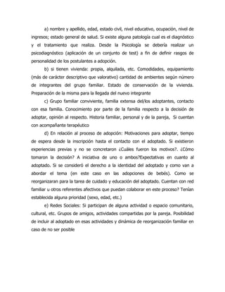 a) nombre y apellido, edad, estado civil, nivel educativo, ocupación, nivel de
ingresos; estado general de salud. Si existe alguna patología cual es el diagnóstico
y el tratamiento que realiza. Desde la Psicología se debería realizar un
psicodiagnóstico (aplicación de un conjunto de test) a fin de definir rasgos de
personalidad de los postulantes a adopción.
      b) si tienen vivienda: propia, alquilada, etc. Comodidades, equipamiento
(más de carácter descriptivo que valorativo) cantidad de ambientes según número
de integrantes del grupo familiar. Estado de conservación de la vivienda.
Preparación de la misma para la llegada del nuevo integrante
      c) Grupo familiar conviviente, familia extensa del/los adoptantes, contacto
con esa familia. Conocimiento por parte de la familia respecto a la decisión de
adoptar, opinión al respecto. Historia familiar, personal y de la pareja, Si cuentan
con acompañante terapéutico
      d) En relación al proceso de adopción: Motivaciones para adoptar, tiempo
de espera desde la inscripción hasta el contacto con el adoptado. Si existieron
experiencias previas y no se concretaron ¿Cuáles fueron los motivos?. ¿Cómo
tomaron la decisión? A iniciativa de uno o ambos?Expectativas en cuanto al
adoptado. Si se consideró el derecho a la identidad del adoptado y como van a
abordar el tema (en este caso en las adopciones de bebés). Como se
reorganizaran para la tarea de cuidado y educación del adoptado. Cuentan con red
familiar u otros referentes afectivos que puedan colaborar en este proceso? Tenían
establecida alguna prioridad (sexo, edad, etc.)
      e) Redes Sociales: Si participan de alguna actividad o espacio comunitario,
cultural, etc. Grupos de amigos, actividades compartidas por la pareja. Posibilidad
de incluir al adoptado en esas actividades y dinámica de reorganización familiar en
caso de no ser posible
 