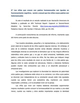 6° Los niños que crecen con padres homosexuales son iguales en
funcionamiento cognitivo, social y sexual que los niños cuyos padres son
heterosexuales

      Es este el resultado de un estudio realizado la por Asociación Americana de
Pediatría y publicado en APA Technical Report: Coparent or Second-Parent
Adoption    by    Same-Sex     Parents    http://www.aap.org/policy/020008t.html;
Pediatrics Volume 109, Number 2 February 2002, pp 341-344.


      A continuación transcribimos las conclusiones del informe, insertando copia
del mismo como parte de este discurso.


      “Las muestra estudiadas, pequeñas y no representativas, y la relativamente
joven edad de la mayoría de los niños sugieren algunas reservas. Sin embargo, el
peso de la evidencia recogida durante varias décadas utilizando muestras y
metodologías diversas es convincente al demostrar que no hay ninguna diferencia
sistemática entre padres gay y no gay en salud emocional, habilidades como
padres y actitudes hacia la crianza de niños. No hay datos que indiquen riesgo
para los niños como resultado de crecer en una familia de 1 o más padres gay.
Algunas entre la vasta variedad de estructuras, historia y relaciones familiares
pueden resultar más conducentes que otras a un desarrollo psicosexual y
emocional sano.
      Las investigaciones que exploran la diversidad de relaciones de paternidad
entre padres gay y lesbianas están ahora en su comienzo. Los niños cuyos padres
se divorcian (con independencia de su orientación sexual) están más ajustados
cuando sus padres tienen una autoestima alta, mantienen una relación
responsable y amistosa, y en la actualidad viven con la pareja.
      Los niños que viven con madres lesbianas divorciadas experimentan
mejores resultados cuando conocen la homosexualidad de sus madres a una edad
menor, cuando sus madres y otros adultos importantes aceptan la identidad
 