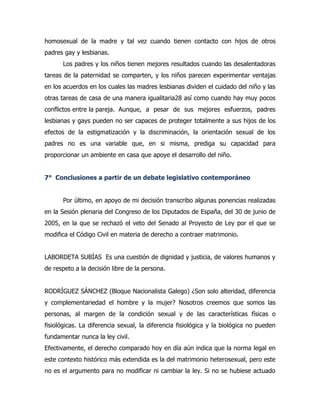 homosexual de la madre y tal vez cuando tienen contacto con hijos de otros
padres gay y lesbianas.
      Los padres y los niños tienen mejores resultados cuando las desalentadoras
tareas de la paternidad se comparten, y los niños parecen experimentar ventajas
en los acuerdos en los cuales las madres lesbianas dividen el cuidado del niño y las
otras tareas de casa de una manera igualitaria28 así como cuando hay muy pocos
conflictos entre la pareja. Aunque, a pesar de sus mejores esfuerzos, padres
lesbianas y gays pueden no ser capaces de proteger totalmente a sus hijos de los
efectos de la estigmatización y la discriminación, la orientación sexual de los
padres no es una variable que, en si misma, prediga su capacidad para
proporcionar un ambiente en casa que apoye el desarrollo del niño.


7° Conclusiones a partir de un debate legislativo contemporáneo


      Por último, en apoyo de mi decisión transcribo algunas ponencias realizadas
en la Sesión plenaria del Congreso de los Diputados de España, del 30 de junio de
2005, en la que se rechazó el veto del Senado al Proyecto de Ley por el que se
modifica el Código Civil en materia de derecho a contraer matrimonio.


LABORDETA SUBÍAS Es una cuestión de dignidad y justicia, de valores humanos y
de respeto a la decisión libre de la persona.


RODRÍGUEZ SÁNCHEZ (Bloque Nacionalista Galego) ¿Son solo alteridad, diferencia
y complementariedad el hombre y la mujer? Nosotros creemos que somos las
personas, al margen de la condición sexual y de las características físicas o
fisiológicas. La diferencia sexual, la diferencia fisiológica y la biológica no pueden
fundamentar nunca la ley civil.
Efectivamente, el derecho comparado hoy en día aún indica que la norma legal en
este contexto histórico más extendida es la del matrimonio heterosexual, pero este
no es el argumento para no modificar ni cambiar la ley. Si no se hubiese actuado
 