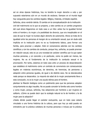 así en otras épocas históricas, hoy no tendría la mujer derecho a voto y por
supuesto estaríamos aún en un mundo de esclavos. Siempre en el mundo legal
hay vanguardia para los cambios legales: Bélgica, Holanda, el Estado español.
Señorías, otros vendrán detrás. El cambio en la conceptualización de la institución
civil del matrimonio es lo que se propone, y este cambio es un cambio progresivo
del cual ahora llegaremos en todo caso a un hito: antes fue la igualdad formal
entre el hombre y la mujer y la posibilidad de divorcio, que era inexplicable en el
caso de que la mujer no tuviese algún derecho de autonomía. Ahora se trata de la
igualdad entre las personas al margen de su orientación sexual, que sin duda está
implícita en la institución pero no es su fundamento básico, para formar una
familia, para procrear y adoptar. Está en consonancia además con los cambios
científicos y con los cambios de conducta, porque hoy, señorías, se puede procrear
sin relación sexual, esto es ya una novedad de carácter científico por la que optan
muchas personas, y en concreto y en particular, como no podía ser menos, las
mujeres. No es el fundamento de la institución la conducta sexual ni la
procreación. Por tanto, estamos en todo caso ante un proceso de desacralización
que establece el matrimonio como un contrato de convivencia con consecuencias
legales en materias económicas, de derechos, de herencias, de pensiones y
adopción entre personas iguales, de igual o de distinto sexo. No se desnaturaliza
nada porque se desacralice. La mayoría de edad de la mujer precisamente lleva a
esta conclusión, no es la mujer una ayuda idónea para el hombre.
plantear la filiación biológica como un pedimento para que las personas adopten
conjuntamente es algo inaudito. No se puede concebir la familia solo como hombre
y como mujer, porque, señorías, hay adopciones por hombres y por mujeres en
solitario. ¿Cómo se puede decir que la ecología natural es la de hombre y la de
mujer para la adopción?
¿Hasta dónde puede llegar el carácter excluyente, que en todo caso estaría
vinculado a una forma histórica de la cultura, pero que hoy ya está puesto en
entredicho por la práctica cotidiana de muchas personas e incluso por la práctica
 