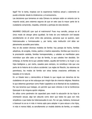 legal? Por lo tanto, tropieza con la experiencia histórica actual y solamente se
puede entender desde la intolerancia y el exclusivismo.
Las decisiones que tomamos en esta Cámara no siempre están en sintonía con la
mayoría social, pero estamos seguros de que en este caso la mayor parte de la
ciudadanía comprende, respalda, entiende y participa de esta decisión.


NAVARRO CASILLAS ¿por qué el matrimonio? Pues muy sencillo, porque es el
único modo de otorgar plena igualdad. Se trata de una institución civil basada
sencillamente en el amor entre dos personas, personas que se quieren, sean
heterosexuales u homosexuales y, por tanto, esta institución civil debe ser
plenamente accesible para todos.
Hoy en día existen diversos modelos de familia: hay parejas de hecho, familias
adoptivas, de acogida, mixtas, padres o madres separados, familias que recurren a
la procreación asistida, familias homoparentales, y ustedes se manifiestan para
reivindicar que sólo cabe un tipo de familia, la que ustedes han decidido. Sin
embargo, la familia de la que ustedes hablan, aquella del hombre y la mujer y sus
hijos biológicos y, por cierto, casados para siempre, no constituye más que una
parte de la historia de la cultura occidental. Las reglas de filiación, los sistemas de
parentesco, los modos de familia son otras tantas creaciones artificiales no
basadas en lo natural.
En un Estado laico y democrático el Estado lo que regula son derechos de los
ciudadanos sin que se les subyugue por ningún tipo de creencia religiosa. Nosotros
lo que debemos garantizar como Poder Legislativo es la libertad de los ciudadanos.
Por eso tenemos que trabajar, sin permitir que sean rehenes ni de la Conferencia
Episcopal ni de ninguna opción religiosa.
Se utiliza como parámetro de capacidad para medir la educación de los hijos la
orientación sexual, algo tan absurdo como decir que todos los gays son más
simpáticos o que todos los heterosexuales lo son. Por ser gay, lesbiana, transexual
o bisexual no se es ni más ni menos apto para adoptar ni para educar a los hijos,
ni más ni menos hábil, es sencillamente un modelo distinto de familia, un modelo
 