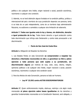 política o de cualquier otra índole, origen nacional o social, posición económica,
nacimiento o cualquier otra condición.

2. Además, no se hará distinción alguna fundada en la condición política, jurídica o
internacional del país o territorio de cuya jurisdicción dependa una persona, tanto
si se trata de un país independiente, como de un territorio bajo administración
fiduciaria, no autónomo o sometido a cualquier otra limitación de soberanía.

Artículo 7. Todos son iguales ante la ley y tienen, sin distinción, derecho
a igual protección de la ley. Todos tienen derecho a igual protección contra
toda discriminación que infrinja esta Declaración y contra toda provocación a tal
discriminación.

                           Pacto de San José de Costa Rica

Artículo 1. Obligación de Respetar los Derechos

1. Los Estados Partes en esta Convención se comprometen a respetar los
derechos y libertades reconocidos en ella y a garantizar su libre y pleno
ejercicio a toda persona que esté sujeta a su jurisdicción, sin
discriminación alguna por motivos de raza, color, sexo, idioma, religión,
opiniones políticas o de cualquier otra índole, origen nacional o social, posición
económica, nacimiento o cualquier otra condición social.

2. Para los efectos de esta Convención, persona es todo ser humano.

                 Ley N° 23.592 contra ACTOS DISCRIMINATORIOS



Artículo 1°. Quien arbitrariamente impida, obstruya, restrinja o de algún modo
menoscabe el pleno ejercicio sobre bases igualitarias de los derechos y
garantías fundamentales reconocidos en la Constitución Nacional, será obligado, a
 