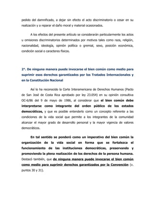 pedido del damnificado, a dejar sin efecto el acto discriminatorio o cesar en su
realización y a reparar el daño moral y material ocasionados.

       A los efectos del presente artículo se considerarán particularmente los actos
u omisiones discriminatorios determinados por motivos tales como raza, religión,
nacionalidad, ideología, opinión política o gremial, sexo, posición económica,
condición social o caracteres físicos.




2°. De ninguna manera puede invocarse el bien común como medio para
suprimir esos derechos garantizados por los Tratados Internacionales y
en la Constitución Nacional

       Así lo ha reconocido la Corte Interamericana de Derechos Humanos (Pacto
de San José de Costa Rica aprobado por ley 23.054) en su opinión consultiva
OC-6/86 del 9 de mayo de 1986, al considerar que el bien común debe
interpretarse como integrante del orden público de los estados
democráticos, y que es posible entenderlo como un concepto referente a las
condiciones de la vida social que permite a los integrantes de la comunidad
alcanzar el mayor grado de desarrollo personal y la mayor vigencia de valores
democráticos.

       En tal sentido se ponderó como un imperativo del bien común la
organización       de    la   vida   social   en   forma   que   se    fortalezca   el
funcionamiento          de las   instituciones     democráticas,      preservando   y
promoviendo la plena realización de los derechos de la persona humana.
Destacó también, que de ninguna manera puede invocarse el bien común
como medio para suprimir derechos garantizados por la Convención (v.
puntos 30 y 31).
 