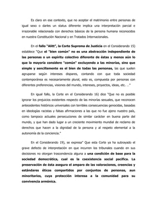 Es claro en ese contexto, que no aceptar el matrimonio entre personas de
igual sexo o darles un status diferente implica una interpretación parcial e
irrazonable relacionada con derechos básicos de la persona humana reconocidos
en nuestra Constitución Nacional y en Tratados Internacionales.

      En el fallo “Alitt”, la Corte Suprema de Justicia en el Considerando 15)
establece “Que el "bien común" no es una abstracción independiente de
las personas o un espíritu colectivo diferente de éstas y menos aún lo
que la mayoría considere "común" excluyendo a las minorías, sino que
simple y sencillamente es el bien de todas las personas, las que suelen
agruparse   según    intereses   dispares,   contando    con   que    toda    sociedad
contemporánea es necesariamente plural, esto es, compuesta por personas con
diferentes preferencias, visiones del mundo, intereses, proyectos, ideas, etc. …”

      En igual fallo, la Corte en el Considerando 16) dice “Que no es posible
ignorar los prejuicios existentes respecto de las minorías sexuales, que reconocen
antecedentes históricos universales con terribles consecuencias genocidas, basadas
en ideologías racistas y falsas afirmaciones a las que no fue ajeno nuestro país,
como tampoco actuales persecuciones de similar carácter en buena parte del
mundo, y que han dado lugar a un creciente movimiento mundial de reclamo de
derechos que hacen a la dignidad de la persona y al respeto elemental a la
autonomía de la conciencia.”

      En el Considerando 19), se expresa” Que esta Corte ya ha subrayado el
grave defecto de interpretación en que incurren los tribunales cuando en sus
decisiones no otorgan trascendencia alguna a una condición de base para la
sociedad democrática, cual es la coexistencia social pacífica. La
preservación de ésta asegura el amparo de las valoraciones, creencias y
estándares      éticos   compartidos     por   conjuntos       de    personas,      aun
minoritarios,    cuya    protección    interesa    a    la   comunidad       para    su
convivencia armónica.
 