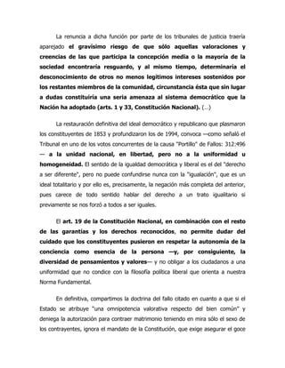 La renuncia a dicha función por parte de los tribunales de justicia traería
aparejado el gravísimo riesgo de que sólo aquellas valoraciones y
creencias de las que participa la concepción media o la mayoría de la
sociedad encontraría resguardo, y al mismo tiempo, determinaría el
desconocimiento de otros no menos legítimos intereses sostenidos por
los restantes miembros de la comunidad, circunstancia ésta que sin lugar
a dudas constituiría una seria amenaza al sistema democrático que la
Nación ha adoptado (arts. 1 y 33, Constitución Nacional). (…)

      La restauración definitiva del ideal democrático y republicano que plasmaron
los constituyentes de 1853 y profundizaron los de 1994, convoca —como señaló el
Tribunal en uno de los votos concurrentes de la causa "Portillo" de Fallos: 312:496
— a la unidad nacional, en libertad, pero no a la uniformidad u
homogeneidad. El sentido de la igualdad democrática y liberal es el del "derecho
a ser diferente", pero no puede confundirse nunca con la "igualación", que es un
ideal totalitario y por ello es, precisamente, la negación más completa del anterior,
pues carece de todo sentido hablar del derecho a un trato igualitario si
previamente se nos forzó a todos a ser iguales.

      El art. 19 de la Constitución Nacional, en combinación con el resto
de las garantías y los derechos reconocidos, no permite dudar del
cuidado que los constituyentes pusieron en respetar la autonomía de la
conciencia como esencia de la persona —y, por consiguiente, la
diversidad de pensamientos y valores— y no obligar a los ciudadanos a una
uniformidad que no condice con la filosofía política liberal que orienta a nuestra
Norma Fundamental.

      En definitiva, compartimos la doctrina del fallo citado en cuanto a que si el
Estado se atribuye “una omnipotencia valorativa respecto del bien común” y
deniega la autorización para contraer matrimonio teniendo en mira sólo el sexo de
los contrayentes, ignora el mandato de la Constitución, que exige asegurar el goce
 