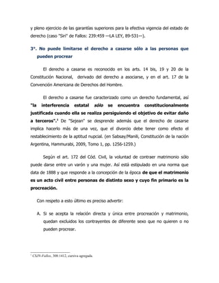 y pleno ejercicio de las garantías superiores para la efectiva vigencia del estado de
derecho (caso "Siri" de Fallos: 239:459 —LA LEY, 89-531—).

3°. No puede limitarse el derecho a casarse sólo a las personas que
      pueden procrear

           El derecho a casarse es reconocido en los arts. 14 bis, 19 y 20 de la
Constitución Nacional,           derivado del derecho a asociarse, y en el art. 17 de la
Convención Americana de Derechos del Hombre.

           El derecho a casarse fue caracterizado como un derecho fundamental, así
"la      interferencia         estatal         sólo   se   encuentra   constitucionalmente
justificada cuando ella se realiza persiguiendo el objetivo de evitar daño
a terceros".1 De "Sejean" se desprende además que el derecho de casarse
implica hacerlo más de una vez, que el divorcio debe tener como efecto el
restablecimiento de la aptitud nupcial. (en Sabsay/Manili, Constitución de la nación
Argentina, Hammurabi, 2009, Tomo 1, pp. 1256-1259.)

           Según el art. 172 del Cód. Civil, la voluntad de contraer matrimonio sólo
puede darse entre un varón y una mujer. Así está estipulado en una norma que
data de 1888 y que responde a la concepción de la época de que el matrimonio
es un acto civil entre personas de distinto sexo y cuyo fin primario es la
procreación.

      Con respeto a esto último es preciso advertir:

      A. Si se acepta la relación directa y única entre procreación y matrimonio,
           quedan excluidos los contrayentes de diferente sexo que no quieren o no
           pueden procrear.




1
    CSJN-Fallos, 308:1412, cursiva agregada.
 