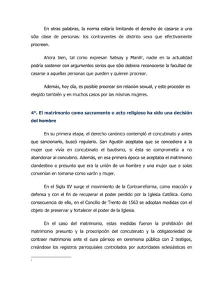 En otras palabras, la norma estaría limitando el derecho de casarse a una
sóla clase de personas: los contrayentes de distinto sexo que efectivamente
procreen.

      Ahora bien, tal como expresan Sabsay y Manili2, nadie en la actualidad
podría sostener con argumentos serios que sólo debiera reconocerse la facultad de
casarse a aquellas personas que pueden y quieren procrear.

      Además, hoy día, es posible procrear sin relación sexual, y este proceder es
elegido también y en muchos casos por las mismas mujeres.



4°. El matrimonio como sacramento o acto religioso ha sido una decisión
del hombre

      En su primera etapa, el derecho canónico contempló el concubinato y antes
que sancionarlo, buscó regularlo. San Agustín aceptaba que se concediera a la
mujer que vivía en concubinato el bautismo, si ésta se comprometía a no
abandonar al concubino. Además, en esa primera época se aceptaba el matrimonio
clandestino o presunto que era la unión de un hombre y una mujer que a solas
convenían en tomarse como varón y mujer.

      En el Siglo XV surge el movimiento de la Contrarreforma, como reacción y
defensa y con el fin de recuperar el poder perdido por la Iglesia Católica. Como
consecuencia de ello, en el Concilio de Trento de 1563 se adoptan medidas con el
objeto de preservar y fortalecer el poder de la Iglesia.

      En el caso del matrimonio, estas medidas fueron la prohibición del
matrimonio presunto y la proscripción del concubinato y la obligatoriedad de
contraer matrimonio ante el cura párroco en ceremonia pública con 2 testigos,
creándose los registros parroquiales controlados por autoridades eclesiásticas en

2
 