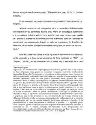 las que se registraban los matrimonios. (“El Concubinato”, pag. 21/24, Dr. Gustavo
Bossert).

        En ese momento, se sacraliza el matrimonio por decisión de los hombres de
la iglesia.

        La ley de matrimonio civil en Argentina inicia el camino laico de la institución
del matrimonio y así permanece durante años. Ahora, los proyectos en tratamiento
y la demanda de distintos sectores de la sociedad, nos piden dar un nuevo pasado
en proceso y avanzar en la consideración del matrimonio como un “contrato de
convivencia con consecuencias legales en materias económicas, de derechos, de
herencias, de pensiones y adopción entre personas iguales, de igual o de distinto
sexo.”3

        Por si ello fuera insuficiente, a estos argumentos se suman el de la igualdad4
arriba sostenido y la línea jurisprudencial de la Corte sostenida en "Alitt" - en
"Sejean", "Portillo", en las disidencias de los jueces Fayt y Petracchi en el caso

3
 Debate en España
4
  Igualdad y no discriminación. El precepto constitucional de igualdad ante la ley, implica
no hacer diferencias entre quienes se encuentran en iguales condiciones, eliminando la
desigualdad de derecho. Sin embargo, el principio de no discriminación busca eliminar las
diferencias de hecho, prohibiendo hacer diferenciaciones entre las personas en razón de sus
calidades personales, como ser raza, género, orientación sexual, gremial, etc., todas
tendientes a privar el pleno y efectivo goce de sus derechos constitucionales en condiciones
de igualdad. La jurisprudencia de nuestra Corte Suprema ha delineado las siguientes pautas
acerca del derecho a la igualdad y el principio de no discriminación: a) la igualdad exige
que se trate del mismo modo a quienes se encuentran en iguales situaciones; b) por eso
implica el derecho a que no se establezcan excepciones o privilegios que excluyan a unos
de lo que se concede a otros en iguales circunstancias; c) la regla de igualdad no es
absoluta, ni obliga al legislador a no considerar la diversidad de circunstancias, condiciones
o diferencias que puedan presentarse a su consideración, lo que la regla estatuye es la
obligación de igualar a todas las personas afectadas por una medida, dentro de la categoría
o clasificación que les corresponda, evitando distinciones arbitrarias u hostiles; d) la
razonabilidad es la pauta para ponderar la medida de la igualdad; e) el legislador puede
crear categorías, grupos o clasificaciones que irroguen trato diferenciado entre habitantes a
condición de que el criterio empleado sea razonable; f) las desigualdades son
inconstitucionales cuando son arbitrarias, hostiles, persecutorias, etc (Bidart Campos, Germán,
Tratado Elemental de Derecho Constitucional..., cit., Tomo I-B, ps. 76 y 77.)
 