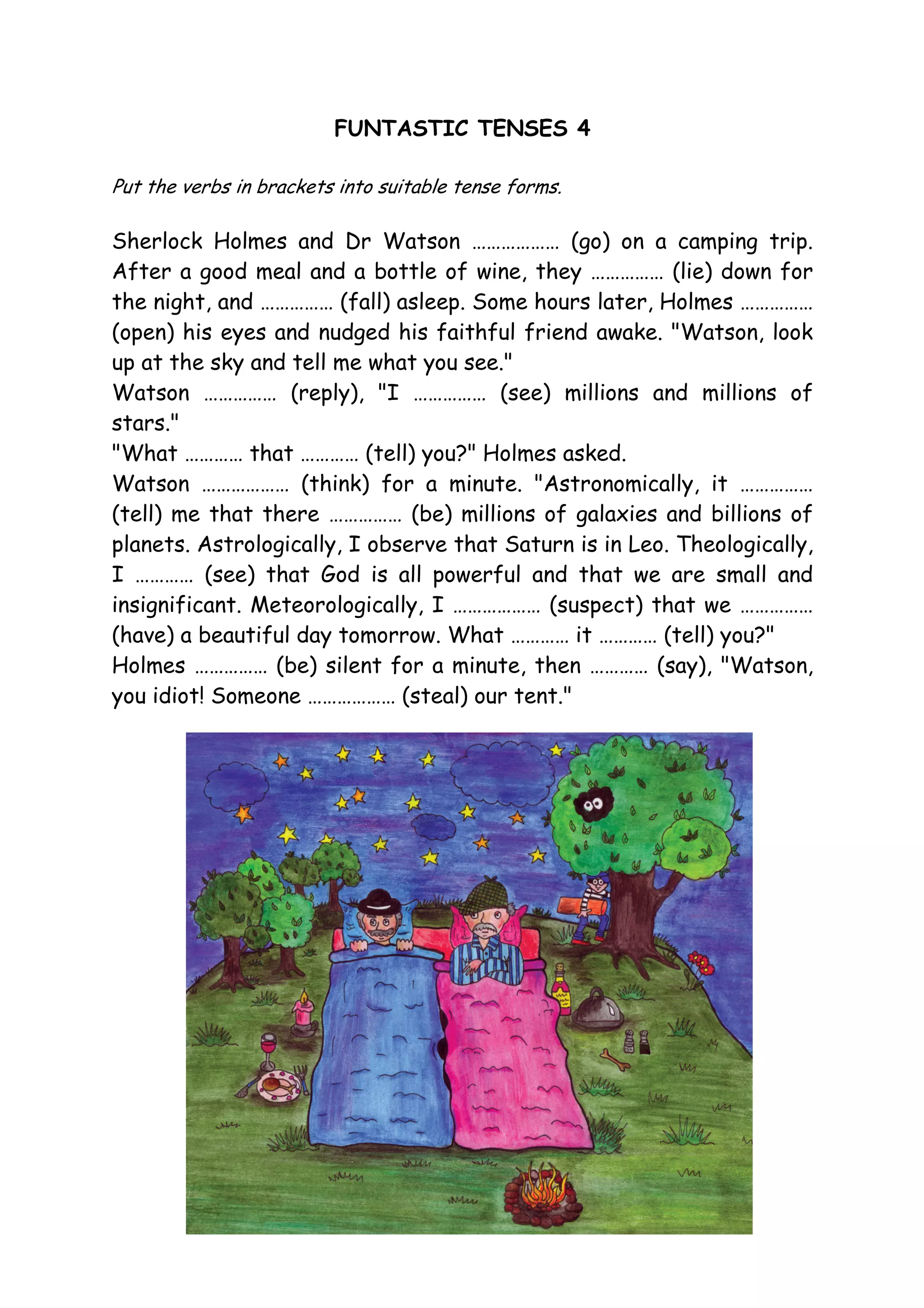 FUNTASTIC TENSES 4
Put the verbs in brackets into suitable tense forms.
Sherlock Holmes and Dr Watson ……………… (go) on a camping trip.
After a good meal and a bottle of wine, they …………… (lie) down for
the night, and …………… (fall) asleep. Some hours later, Holmes ……………
(open) his eyes and nudged his faithful friend awake. "Watson, look
up at the sky and tell me what you see."
Watson …………… (reply), "I …………… (see) millions and millions of
stars."
"What ………… that ………… (tell) you?" Holmes asked.
Watson ……………… (think) for a minute. "Astronomically, it ……………
(tell) me that there …………… (be) millions of galaxies and billions of
planets. Astrologically, I observe that Saturn is in Leo. Theologically,
I ………… (see) that God is all powerful and that we are small and
insignificant. Meteorologically, I ……………… (suspect) that we ……………
(have) a beautiful day tomorrow. What ………… it ………… (tell) you?"
Holmes …………… (be) silent for a minute, then ………… (say), "Watson,
you idiot! Someone ……………… (steal) our tent."
 