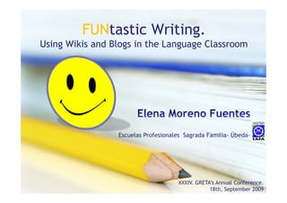 FUNtastic Writing
                   Writing.
Using Wikis and Blogs in the Language Classroom




                 Escuelas Profesionales Sagrada Familia- Úbeda-




                                     XXXIV. GRETA’s Annual Conference.
                                                 18th, September 2009
 