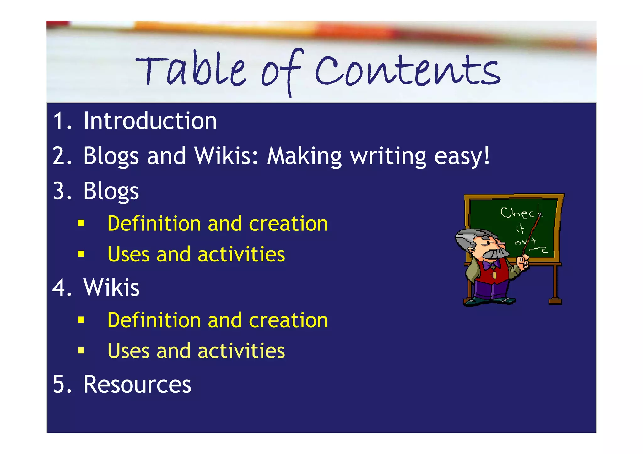 Table of Contents
1.
1 Introduction
2. Blogs and Wikis: Making writing easy!
3. Blogs
     Definition and creation
     Uses and activities
4. iki
4 Wikis
     Definition and creation
     Uses and activities
5.
5 Resources
 
