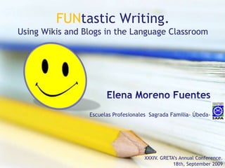 FUNtasticWriting.Using Wikis and Blogs in the Language Classroom Elena Moreno Fuentes Escuelas Profesionales  Sagrada Familia- Úbeda- XXXIV. GRETA’sAnnualConference.  18th, September2009 