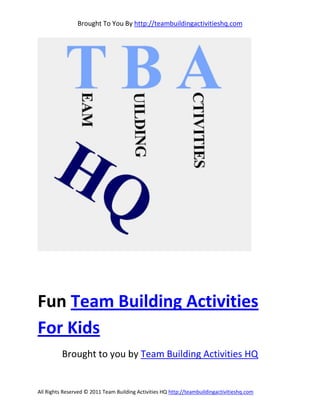 Brought To You By http://teambuildingactivitieshq.com




Fun Team Building Activities
For Kids
          Brought to you by Team Building Activities HQ


All Rights Reserved © 2011 Team Building Activities HQ http://teambuildingactivitieshq.com
 