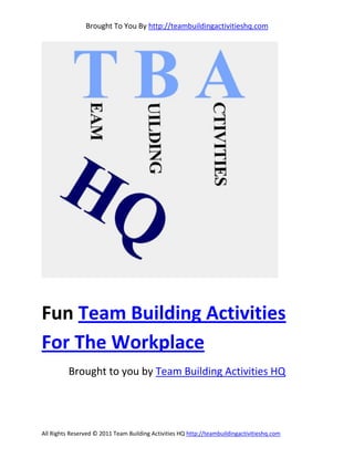 Brought To You By http://teambuildingactivitieshq.com




Fun Team Building Activities
For The Workplace
          Brought to you by Team Building Activities HQ




All Rights Reserved © 2011 Team Building Activities HQ http://teambuildingactivitieshq.com
 