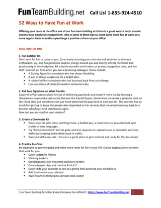 Call Us! 1-855-924-4510
Fun Team Building Activities Every Company Can Afford! | http://www.FunTeamBuilding.net 1
52 Ways to Have Fun at Work
Offering your team at the office one of our fun team building activities is a great way to boost morale
and increase employee engagement. Mix in some of these tips to inject some more fun at work on a
more regular basis to really supercharge a positive culture at your office!
REAL FUN FOR ONE
1. Fun Catches On
Don’t wait for fun to come to you. Consciously choosing your attitude and behavior to embrace
enthusiasm, joy, and fun generates positive energy around you and directly affects the mood and
productivity of the workplace. Fill a tackle box with small tokens of praise, recognition tools, and fun
stuff. Cast out an item when you see a deserving colleague. Items include:
A Gumby figure for somebody who has shown flexibility.
A pair of cheap sunglasses for a bright idea.
A rubber ball for somebody who has bounced back from a challenge.
Fun size pieces of candy to sweeten someone’s day
2. Put Your Signature on What You Do
A payroll officer personalized her job of delivering paychecks and made it more fun by donning a
rhinestone crown and a sash as she became the Payroll Queen. Sometimes she wrote a personal note on
the check stub and sometimes she just hand-delivered the paycheck to each worker. She said she had so
much fun getting to know the people who depended on her services that she would never go back to a
faceless job of paycheck distribution again.
How can you personalize your services?
3. Create a Commuter Kit
Stock your car with some soothing music, a bubble pen, a clown nose or an audio book with
stories or new languages.
Try “Commutaerobics” and do glute and arm squeezes to upbeat music or isometric exercises
with your steering wheel while stuck in traffic.
Give yourself a pep talk – the car is a great place to get centered and ready for the day ahead.
4. Practice Fun Shui
Be organized to get energized and make more room for fun in your life. Create organizational systems
that work for you.
Color-coded file folders
Stacking baskets
Molded plastic wall-mounted accessory holders
Colored paper clips and creative Post-its®
Color-code your calendar to see at a glance how balanced your schedule is
Add fun time to your calendar
Wall-mounted shelving to alleviate desk clutter
 
