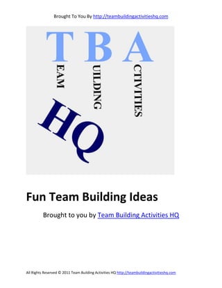 Brought To You By http://teambuildingactivitieshq.com




Fun Team Building Ideas
          Brought to you by Team Building Activities HQ




All Rights Reserved © 2011 Team Building Activities HQ http://teambuildingactivitieshq.com
 