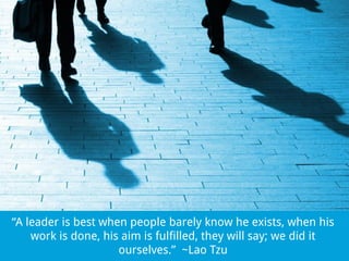 “A leader is best when people barely know he exists, when his
work is done, his aim is fulfilled, they will say; we did it
ourselves.” ~Lao Tzu

 