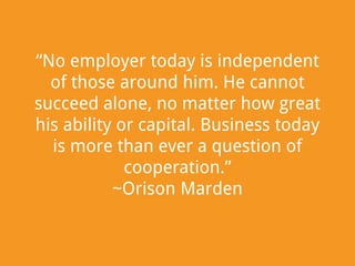 “No employer today is independent
of those around him. He cannot
succeed alone, no matter how great
his ability or capital. Business today
is more than ever a question of
cooperation.”
~Orison Marden

 