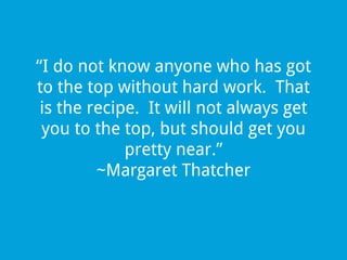 “I do not know anyone who has got
to the top without hard work. That
is the recipe. It will not always get
you to the top, but should get you
pretty near.”
~Margaret Thatcher

 