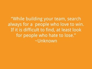 “While building your team, search
always for a people who love to win.
If it is difficult to find, at least look
for people who hate to lose.”
~Unknown

 
