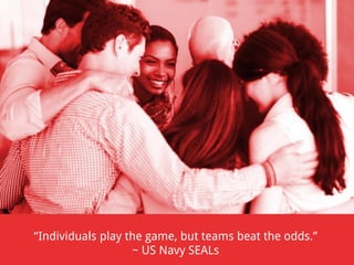 “Individuals play the game, but teams beat the odds.”
~ US Navy SEALs

 