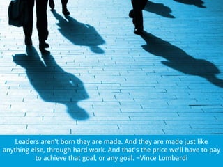 Leaders aren't born they are made. And they are made just like
anything else, through hard work. And that's the price we'll have to pay
to achieve that goal, or any goal. ~Vince Lombardi

 