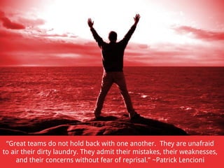 “Great teams do not hold back with one another. They are unafraid
to air their dirty laundry. They admit their mistakes, their weaknesses,
and their concerns without fear of reprisal.” ~Patrick Lencioni

 