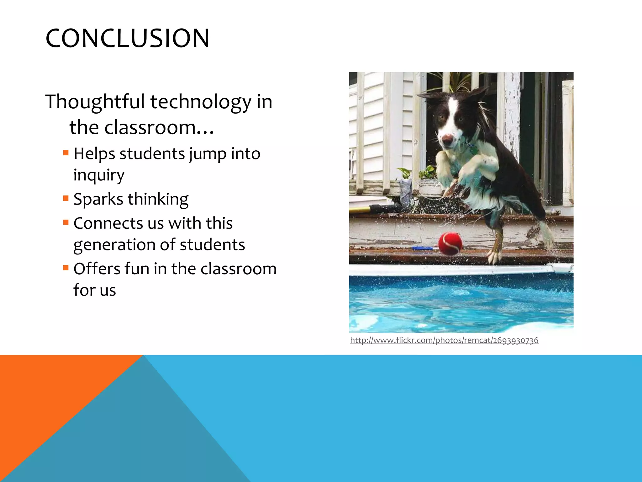 CONCLUSION

Thoughtful technology in
  the classroom…
  Helps students jump into
   inquiry
  Sparks thinking
  Connects us with this
   generation of students
  Offers fun in the classroom
   for us

                                 http://www.flickr.com/photos/remcat/2693930736
 