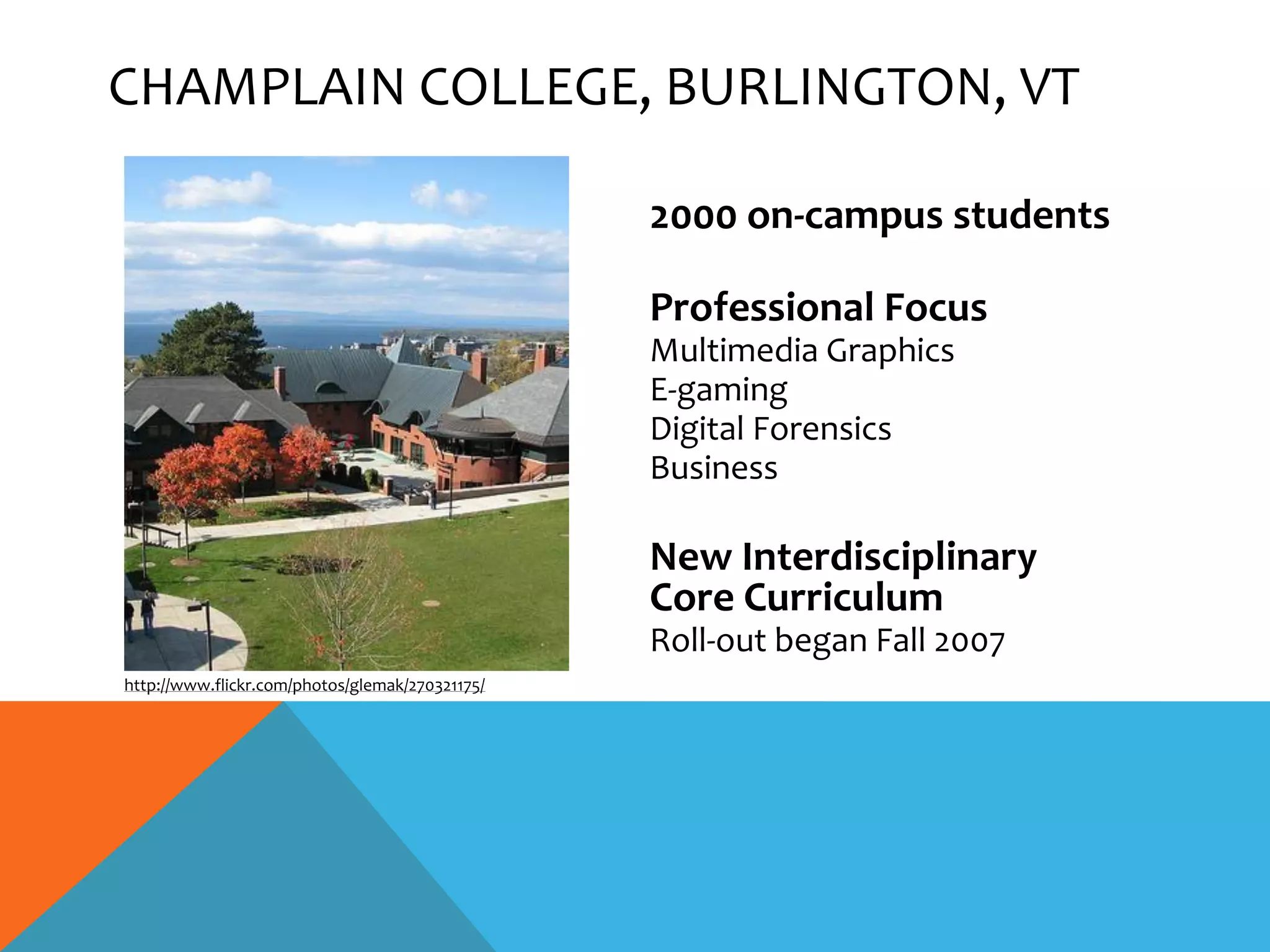 CHAMPLAIN COLLEGE, BURLINGTON, VT

                                                 2000 on-campus students

                                                 Professional Focus
                                                 Multimedia Graphics
                                                 E-gaming
                                                 Digital Forensics
                                                 Business

                                                 New Interdisciplinary
                                                 Core Curriculum
                                                 Roll-out began Fall 2007
http://www.flickr.com/photos/glemak/270321175/
 