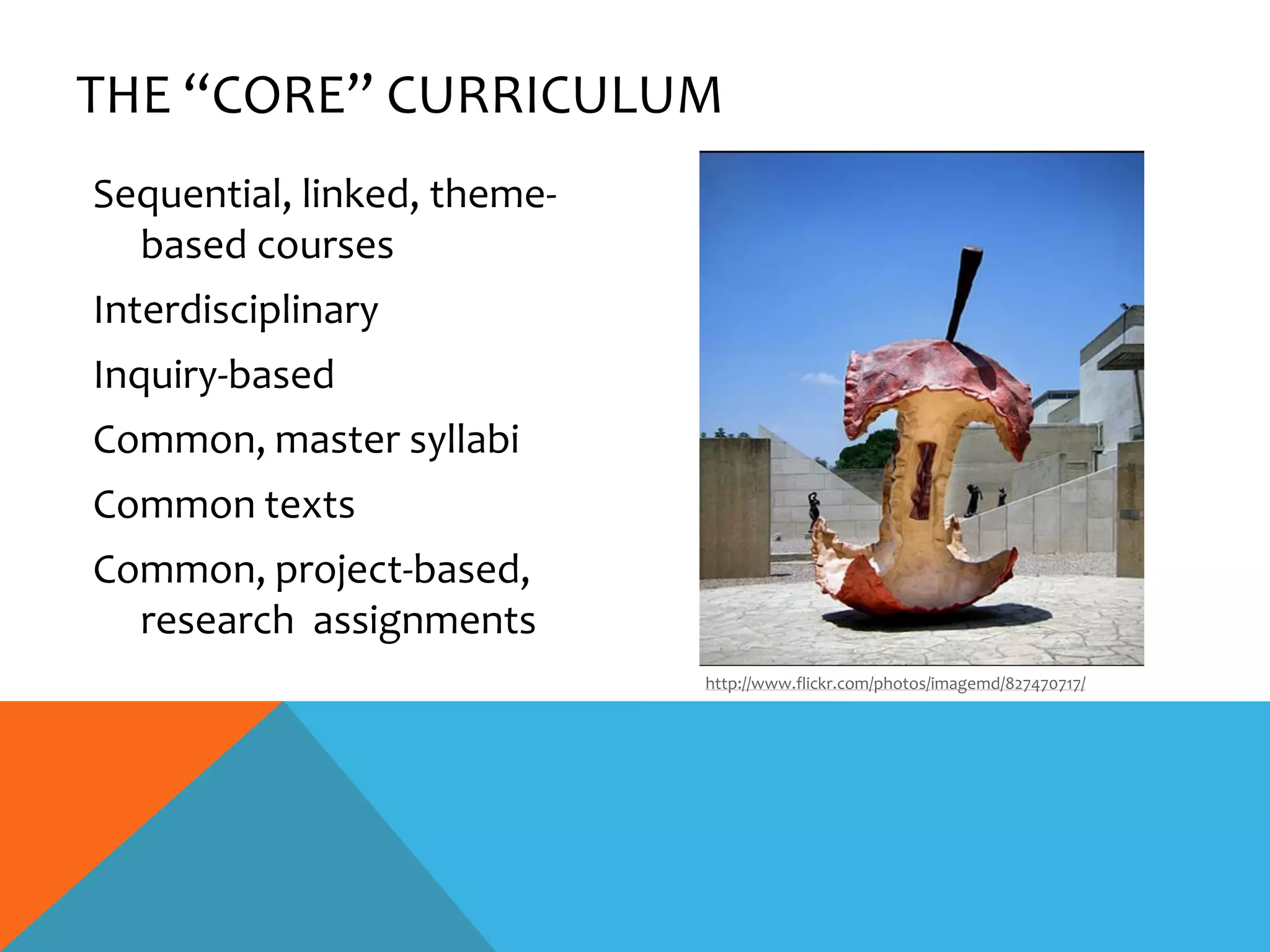 THE “CORE” CURRICULUM
Sequential, linked, theme-
  based courses
Interdisciplinary
Inquiry-based
Common, master syllabi
Common texts
Common, project-based,
  research assignments
                             http://www.flickr.com/photos/imagemd/827470717/
 