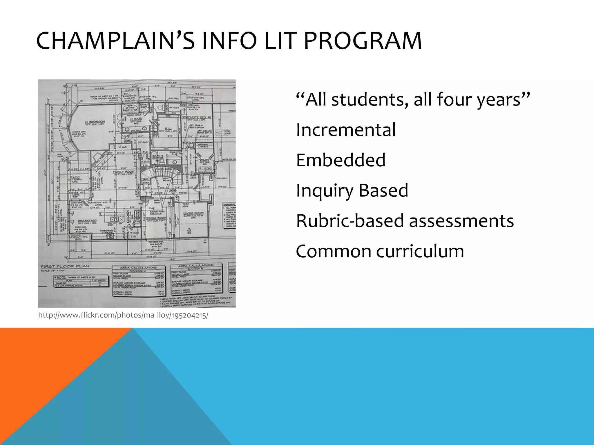 CHAMPLAIN’S INFO LIT PROGRAM

                                                  “All students, all four years”
                                                  Incremental
                                                  Embedded
                                                  Inquiry Based
                                                  Rubric-based assessments
                                                  Common curriculum


http://www.flickr.com/photos/ma lloy/195204215/
 