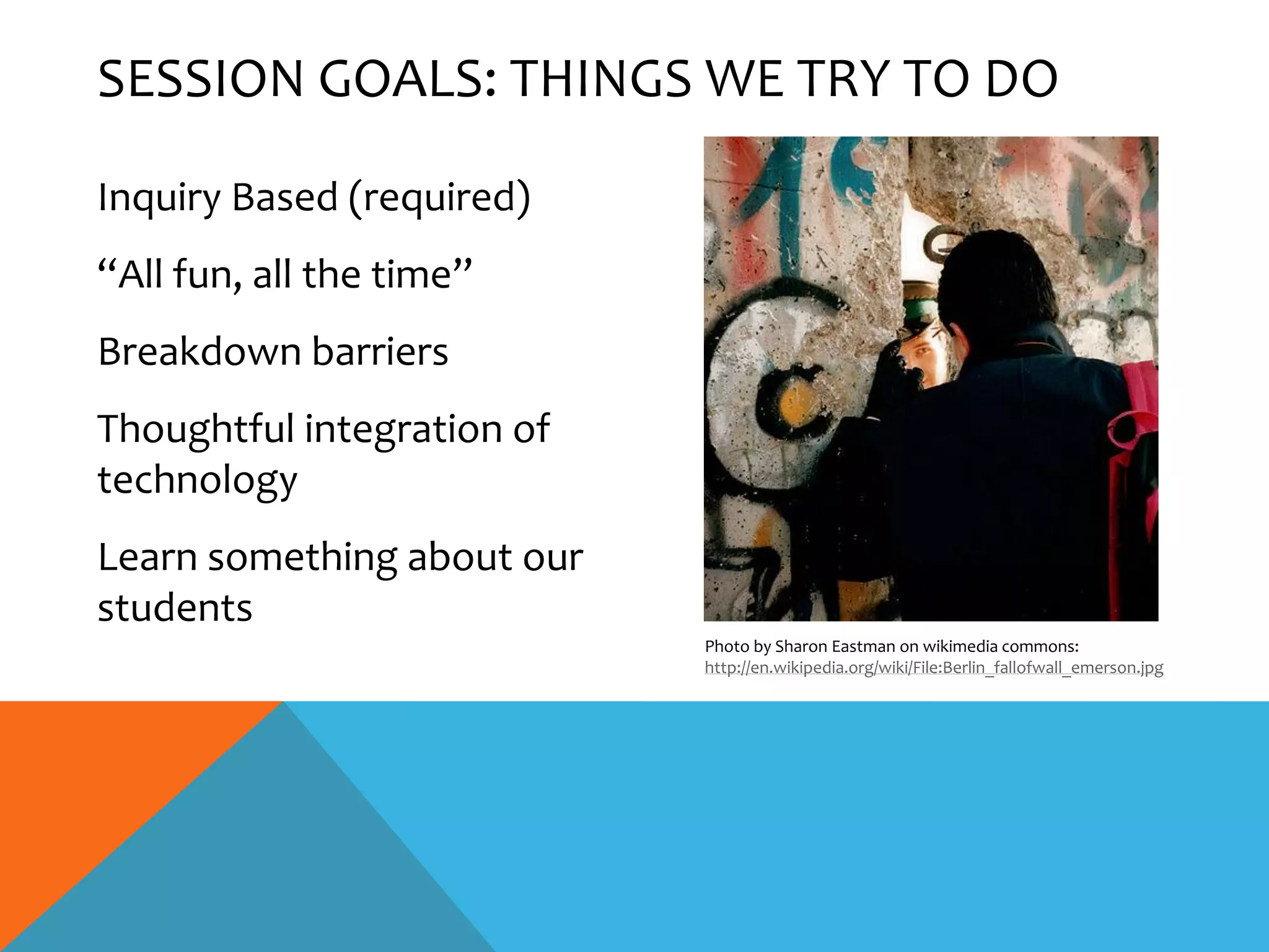 SESSION GOALS: THINGS WE TRY TO DO

Inquiry Based (required)
“All fun, all the time”
Breakdown barriers
Thoughtful integration of
technology
Learn something about our
students
                            Photo by Sharon Eastman on wikimedia commons:
                            http://en.wikipedia.org/wiki/File:Berlin_fallofwall_emerson.jpg
 