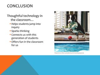 CONCLUSION

Thoughtful technology in
  the classroom…
  Helps students jump into
   inquiry
  Sparks thinking
  Connects us with this
   generation of students
  Offers fun in the classroom
   for us

                                 http://www.flickr.com/photos/remcat/2693930736
 