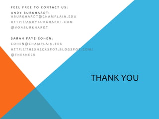 FEEL FREE TO CONTACT US:
ANDY BURKHARDT:
ABURKHARDT@CHAMPLAIN.EDU
HTTP://ANDYBURKHARDT.COM
@VONBURKHARDT


SARAH FAYE COHEN:
COHEN@CHAMPLAIN.EDU
HTTP://THESHECKSPOT.BLOGSPOT.COM/
@THESHECK




                                THANK YOU
 
