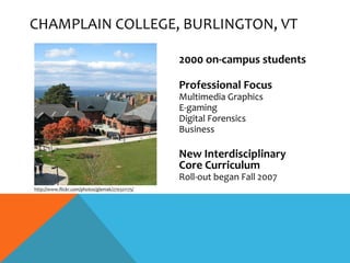 CHAMPLAIN COLLEGE, BURLINGTON, VT

                                                 2000 on-campus students

                                                 Professional Focus
                                                 Multimedia Graphics
                                                 E-gaming
                                                 Digital Forensics
                                                 Business

                                                 New Interdisciplinary
                                                 Core Curriculum
                                                 Roll-out began Fall 2007
http://www.flickr.com/photos/glemak/270321175/
 