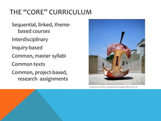 THE “CORE” CURRICULUM
Sequential, linked, theme-
  based courses
Interdisciplinary
Inquiry-based
Common, master syllabi
Common texts
Common, project-based,
  research assignments
                             http://www.flickr.com/photos/imagemd/827470717/
 