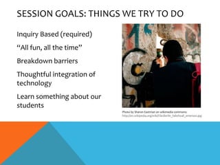 SESSION GOALS: THINGS WE TRY TO DO

Inquiry Based (required)
“All fun, all the time”
Breakdown barriers
Thoughtful integration of
technology
Learn something about our
students
                            Photo by Sharon Eastman on wikimedia commons:
                            http://en.wikipedia.org/wiki/File:Berlin_fallofwall_emerson.jpg
 